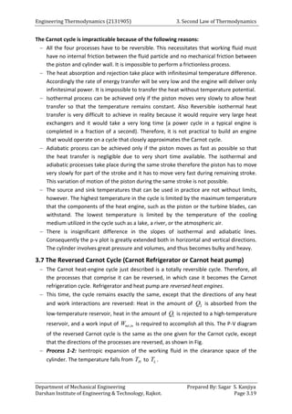 Engineering Thermodynamics (2131905) 3. Second Law of Thermodynamics
Department of Mechanical Engineering Prepared By: Sagar S. Kanjiya
Darshan Institute of Engineering & Technology, Rajkot. Page 3.19
The Carnot cycle is impracticable because of the following reasons:
 All the four processes have to be reversible. This necessitates that working fluid must
have no internal friction between the fluid particle and no mechanical friction between
the piston and cylinder wall. It is impossible to perform a frictionless process.
 The heat absorption and rejection take place with infinitesimal temperature difference.
Accordingly the rate of energy transfer will be very low and the engine will deliver only
infinitesimal power. It is impossible to transfer the heat without temperature potential.
 Isothermal process can be achieved only if the piston moves very slowly to allow heat
transfer so that the temperature remains constant. Also Reversible isothermal heat
transfer is very difficult to achieve in reality because it would require very large heat
exchangers and it would take a very long time (a power cycle in a typical engine is
completed in a fraction of a second). Therefore, it is not practical to build an engine
that would operate on a cycle that closely approximates the Carnot cycle.
 Adiabatic process can be achieved only if the piston moves as fast as possible so that
the heat transfer is negligible due to very short time available. The isothermal and
adiabatic processes take place during the same stroke therefore the piston has to move
very slowly for part of the stroke and it has to move very fast during remaining stroke.
This variation of motion of the piston during the same stroke is not possible.
 The source and sink temperatures that can be used in practice are not without limits,
however. The highest temperature in the cycle is limited by the maximum temperature
that the components of the heat engine, such as the piston or the turbine blades, can
withstand. The lowest temperature is limited by the temperature of the cooling
medium utilized in the cycle such as a lake, a river, or the atmospheric air.
 There is insignificant difference in the slopes of isothermal and adiabatic lines.
Consequently the p-v plot is greatly extended both in horizontal and vertical directions.
The cylinder involves great pressure and volumes, and thus becomes bulky and heavy.
3.7 The Reversed Carnot Cycle (Carnot Refrigerator or Carnot heat pump)
 The Carnot heat-engine cycle just described is a totally reversible cycle. Therefore, all
the processes that comprise it can be reversed, in which case it becomes the Carnot
refrigeration cycle. Refrigerator and heat pump are reversed heat engines.
 This time, the cycle remains exactly the same, except that the directions of any heat
and work interactions are reversed: Heat in the amount of 2
Q is absorbed from the
low-temperature reservoir, heat in the amount of 1
Q is rejected to a high-temperature
reservoir, and a work input of ,
net in
W is required to accomplish all this. The P-V diagram
of the reversed Carnot cycle is the same as the one given for the Carnot cycle, except
that the directions of the processes are reversed, as shown in Fig.
 Process 1-2: Isentropic expansion of the working fluid in the clearance space of the
cylinder. The temperature falls from H
T to L
T .
 
