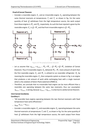 Engineering Thermodynamics (2131905) 3. Second Law of Thermodynamics
Department of Mechanical Engineering Prepared By: Sagar S. Kanjiya
Darshan Institute of Engineering & Technology, Rajkot. Page 3.21
Proof of Carnot Theorem
 Consider a reversible engine A
E and an irreversible engine B
E operating between the
same thermal reservoirs at temperatures 1
T and 2
T as shown in Fig. For the same
quantity of heat Q withdrawn from the high temperature source, the work output
from these engines is A
W and B
W respectively. As such the heat rejected is given by the
reversible engine A
E is A
Q W
 and that from irreversible engine is B
Q W
 .
Figure 25 The proof of Carnot theorem
 Let us assume that ( ) ( )
B Irev A Rev
 
 ; B A
W W
 ; B A
Q W Q W
   (violation of Carnot
theorem). Thus if irreversible engine B
E delivered B A
W W
 more amount of work than
the first reversible engine A
E and A
W is utilized to run reversible refrigerator A
R by
reversing the reversible engine A
E then composite system as shown in Fig. is an engine
that produces a net amount of work while exchanging heat with a single reservoir
which is the violation of Kelvin-Plank statement (PMM-2).
 Therefore, we conclude that no irreversible heat engine can be more efficient than a
reversible one operating between the same two reservoirs, thus our assumption
( ) ( )
B Irev A Rev
 
 is wrong, because ( ) ( )
A Rev B Irev
 
 is only true to satisfy Carnot theorem.
3.8.2 Carnot Corollaries
Corollary-1
 “All reversible heat engines operating between the two thermal reservoirs with fixed
temperature have same efficiencies.”
 Thus ( ) ( )
A Rev B Rev
 

 Consider a reversible engine A
E and reversible engine B
E operating between the same
thermal reservoirs at temperatures 1
T and 2
T as shown in Fig. For the same quantity of
heat Q withdrawn from the high temperature source, the work output from these
 