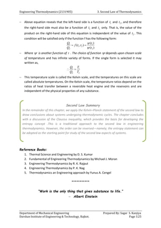 Engineering Thermodynamics (2131905) 3. Second Law of Thermodynamics
Department of Mechanical Engineering Prepared By: Sagar S. Kanjiya
Darshan Institute of Engineering & Technology, Rajkot. Page 3.25
 Above equation reveals that the left-hand side is a function of 1
t and 2
t , and therefore
the right-hand side must also be a function of 1
t and 2
t only. That is, the value of the
product on the right-hand side of this equation is independent of the value of 2
t . This
condition will be satisfied only if the function f has the following form:
1 1
1 2
2 2
( )
( , )
( )
Q t
f t t
Q t


 
 Where  is another function of t . The choice of function  depends upon chosen scale
of temperature and has infinite variety of forms. If the single form is selected it may
written as,
1 1
2 2
Q T
Q T
 
 This temperature scale is called the Kelvin scale, and the temperatures on this scale are
called absolute temperatures. On the Kelvin scale, the temperature ratios depend on the
ratios of heat transfer between a reversible heat engine and the reservoirs and are
independent of the physical properties of any substance.
Reference Books:
1. Thermal Science and Engineering by D. S. Kumar
2. Fundamental of Engineering Thermodynamics by Michael J. Moran
3. Engineering Thermodynamics by R. K. Rajput
4. Engineering Thermodynamics by P. K. Nag
5. Thermodynamics an Engineering approach by Yunus A. Cengel
***********
“Work is the only thing that gives substance to life.”
 Albert Einstein
Second Law Summary
In the remainder of this chapter, we apply the Kelvin–Planck statement of the second law to
draw conclusions about systems undergoing thermodynamic cycles. The chapter concludes
with a discussion of the Clausius inequality, which provides the basis for developing the
entropy concept .This is a traditional approach to the second law in engineering
thermodynamics. However, the order can be reversed—namely; the entropy statement can
be adopted as the starting point for study of the second law aspects of systems.
 