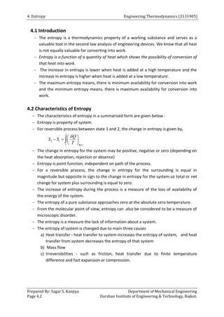 4. Entropy Engineering Thermodynamics (2131905)
Prepared By: Sagar S. Kanjiya Department of Mechanical Engineering
Page 4.2 Darshan Institute of Engineering & Technology, Rajkot.
4.1 Introduction
 The entropy is a thermodynamics property of a working substance and serves as a
valuable tool in the second law analysis of engineering devices. We know that all heal
is not equally valuable for converting into work.
 Entropy is a function of a quantity of heat which shows the possibility of conversion of
that heat into work.
 The increase in entropy is lower when heat is added at a high temperature and the
increase in entropy is higher when heat is added at a low temperature.
 The maximum entropy means, there is minimum availability for conversion into work
and the minimum entropy means, there is maximum availability for conversion into
work.
4.2 Characteristics of Entropy
 The characteristics of entropy in a summarised form are given below :
 Entropy is property of system.
 For reversible process between state 1 and 2, the change in entropy is given by,
2
2 1
1 Rev
Q
S S
T

 
   
 

 The change in entropy for the system may be positive, negative or zero (depending on
the heat absorption, rejection or absence)
 Entropy is point function, independent on path of the process.
 For a reversible process, the change in entropy for the surrounding is equal in
magnitude but opposite in sign to the change in entropy for the system.so total or net
change for system plus surrounding is equal to zero.
 The increase of entropy during the process is a measure of the loss of availability of
the energy of the system.
 The entropy of a pure substance approaches zero at the absolute zero temperature.
 From the molecular point of view, entropy can .also be considered to be a measure of
microscopic disorder.
 The entropy is a measure the lack of information about a system.
 The entropy of system is changed due to main three causes
a) Heat transfer - heat transfer to system increases the entropy of system, and heat
transfer from system decreases the entropy of that system
b) Mass flow
c) Irreversibilities - such as friction, heat transfer due to finite temperature
difference and fast expansion or compression.
 
