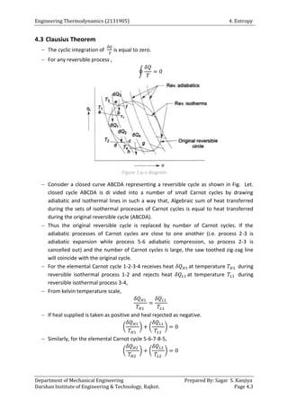 Engineering Thermodynamics (2131905) 4. Entropy
Department of Mechanical Engineering Prepared By: Sagar S. Kanjiya
Darshan Institute of Engineering & Technology, Rajkot. Page 4.3
4.3 Clausius Theorem
 The cyclic integration of is equal to zero.
 For any reversible process ,
∮
Figure 1 p-v diagram
 Consider a closed curve ABCDA representing a reversible cycle as shown in Fig. Let.
closed cycle ABCDA is di vided into a number of small Carnot cycles by drawing
adiabatic and isothermal lines in such a way that, Algebraic sum of heat transferred
during the sets of isothermal processes of Carnot cycles is equal to heat transferred
during the original reversible cycle (ABCDA).
 Thus the original reversible cycle is replaced by number of Carnot cycles. If the
adiabatic processes of Carnot cycles are close to one another (i.e. process 2-3 is
adiabatic expansion while process 5-6 adiabatic compression, so process 2-3 is
cancelled out) and the number of Carnot cycles is large, the saw toothed zig-zag line
will coincide with the original cycle.
 For the elemental Carnot cycle 1-2-3-4 receives heat at temperature during
reversible isothermal process 1-2 and rejects heat at temperature during
reversible isothermal process 3-4,
 From kelvin temperature scale,
 If heal supplied is taken as positive and heal rejected as negative.
( ) ( )
 Similarly, for the elemental Carnot cycle 5-6-7-8-5,
( ) ( )
 
