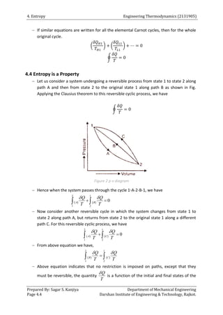 4. Entropy Engineering Thermodynamics (2131905)
Prepared By: Sagar S. Kanjiya Department of Mechanical Engineering
Page 4.4 Darshan Institute of Engineering & Technology, Rajkot.
 If similar equations are written for all the elemental Carnot cycles, then for the whole
original cycle.
( ) ( )
∮
4.4 Entropy is a Property
 Let us consider a system undergoing a reversible process from state 1 to state 2 along
path A and then from state 2 to the original state 1 along path B as shown in Fig.
Applying the Clausius theorem to this reversible cyclic process, we have
∮
Figure 2 p-v diagram
 Hence when the system passes through the cycle 1-A-2-B-1, we have
   
2 1
1 2
0
A B
Q Q
T T
 
 
 
 Now consider another reversible cycle in which the system changes from state 1 to
state 2 along path A, but returns from state 2 to the original state 1 along a different
path C. For this reversible cyclic process, we have
   
2 1
1 2
0
A C
Q Q
T T
 
 
 
 From above equation we have,
   
2 1
1 2
B C
Q Q
T T
 

 
 Above equation indicates that no restriction is imposed on paths, except that they
must be reversible, the quantity
Q
T

is a function of the initial and final states of the
 