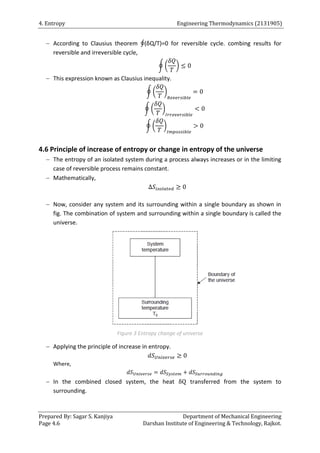 4. Entropy Engineering Thermodynamics (2131905)
Prepared By: Sagar S. Kanjiya Department of Mechanical Engineering
Page 4.6 Darshan Institute of Engineering & Technology, Rajkot.
 According to Clausius theorem ∮(δQ/T)=0 for reversible cycle. combing results for
reversible and irreversible cycle,
∮ ( )
 This expression known as Clausius inequality.
∮ ( )
∮ ( )
∮ ( )
4.6 Principle of increase of entropy or change in entropy of the universe
 The entropy of an isolated system during a process always increases or in the limiting
case of reversible process remains constant.
 Mathematically,
 Now, consider any system and its surrounding within a single boundary as shown in
fig. The combination of system and surrounding within a single boundary is called the
universe.
Figure 3 Entropy change of universe
 Applying the principle of increase in entropy.
Where,
 In the combined closed system, the heat transferred from the system to
surrounding.
 