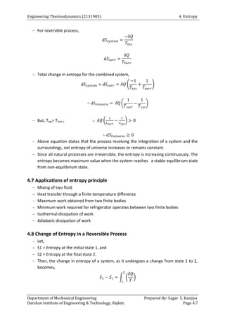 Engineering Thermodynamics (2131905) 4. Entropy
Department of Mechanical Engineering Prepared By: Sagar S. Kanjiya
Darshan Institute of Engineering & Technology, Rajkot. Page 4.7
 For reversible process,
 Total change in entropy for the combined system,
( )
( )
 But, Tsys> TSurr , ( )
 Above equation states that the process involving the integration of a system and the
surroundings, net entropy of universe increases or remains constant.
 Since all natural processes are irreversible, the entropy is increasing continuously. The
entropy becomes maximum value when the system reaches a stable equilibrium state
from non-equilibrium state.
4.7 Applications of entropy principle
 Mixing of two fluid
 Heat transfer through a finite temperature difference
 Maximum work obtained from two finite bodies
 Minimum work required for refrigerator operates between two finite bodies
 Isothermal dissipation of work
 Adiabatic dissipation of work
4.8 Change of Entropy in a Reversible Process
 Let,
 S1 = Entropy at the initial state 1, and
 S2 = Entropy at the final state 2.
 Then, the change in entropy of a system, as it undergoes a change from state 1 to 2,
becomes,
∫ ( )
 