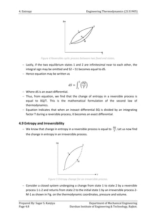 4. Entropy Engineering Thermodynamics (2131905)
Prepared By: Sagar S. Kanjiya Department of Mechanical Engineering
Page 4.8 Darshan Institute of Engineering & Technology, Rajkot.
Figure 4 Reversible cyclic process between two fixed end states.
 Lastly, if the two equilibrium states 1 and 2 are infinitesimal near to each other, the
integral sign may be omitted and S2 – S1 becomes equal to dS.
 Hence equation may be written as
∫ ( )
 Where dS is an exact differential.
 Thus, from equation, we find that the change of entropy in a reversible process is
equal to δQ/T. This is the mathematical formulation of the second law of
thermodynamics.
 Equation indicates that when an inexact differential δQ is divided by an integrating
factor T during a reversible process, it becomes an exact differential.
4.9 Entropy and Irreversibility
 We know that change in entropy in a reversible process is equal to . Let us now find
the change in entropy in an irreversible process.
Figure 5 Entropy change for an irreversible process.
 Consider a closed system undergoing a change from state 1 to state 2 by a reversible
process 1-L-2 and returns from state 2 to the initial state 1 by an irreversible process 2-
M-1 as shown in Fig. on the thermodynamic coordinates, pressure and volume.
 