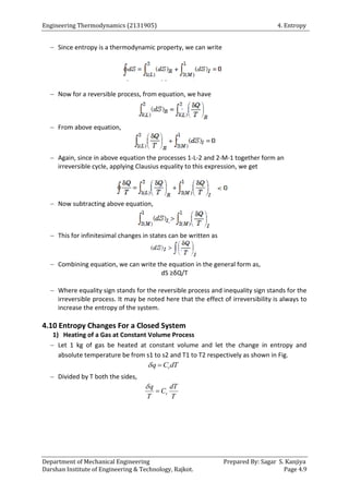 Engineering Thermodynamics (2131905) 4. Entropy
Department of Mechanical Engineering Prepared By: Sagar S. Kanjiya
Darshan Institute of Engineering & Technology, Rajkot. Page 4.9
 Since entropy is a thermodynamic property, we can write
 Now for a reversible process, from equation, we have
 From above equation,
 Again, since in above equation the processes 1-L-2 and 2-M-1 together form an
irreversible cycle, applying Clausius equality to this expression, we get
 Now subtracting above equation,
 This for infinitesimal changes in states can be written as
 Combining equation, we can write the equation in the general form as,
dS ≥δQ/T
 Where equality sign stands for the reversible process and inequality sign stands for the
irreversible process. It may be noted here that the effect of irreversibility is always to
increase the entropy of the system.
4.10 Entropy Changes For a Closed System
1) Heating of a Gas at Constant Volume Process
 Let 1 kg of gas be heated at constant volume and let the change in entropy and
absolute temperature be from s1 to s2 and T1 to T2 respectively as shown in Fig.
v
q C dT
 
 Divided by T both the sides,
v
q dT
C
T T


 