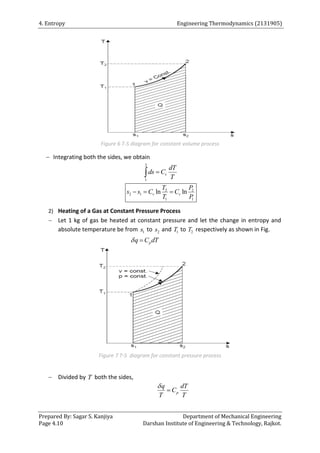 4. Entropy Engineering Thermodynamics (2131905)
Prepared By: Sagar S. Kanjiya Department of Mechanical Engineering
Page 4.10 Darshan Institute of Engineering & Technology, Rajkot.
Figure 6 T-S diagram for constant volume process
 Integrating both the sides, we obtain
2
1
v
dT
ds C
T


2 2
2 1
1 1
ln ln
v v
T P
s s C C
T P
  
2) Heating of a Gas at Constant Pressure Process
 Let 1 kg of gas be heated at constant pressure and let the change in entropy and
absolute temperature be from 1
s to 2
s and 1
T to 2
T respectively as shown in Fig.
p
q C dT
 
Figure 7 T-S diagram for constant pressure process
 Divided by T both the sides,
p
q dT
C
T T


 