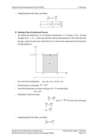 Engineering Thermodynamics (2131905) 4. Entropy
Department of Mechanical Engineering Prepared By: Sagar S. Kanjiya
Darshan Institute of Engineering & Technology, Rajkot. Page 4.11
 Integrating both the sides, we obtain
2
1
p
dT
ds C
T


2 2
2 1
1 1
ln ln
p p
T P
s s C C
T P
  
3) Heating of Gas at Isothermal Process
 An isothermal expansion 1-2 at constant temperature T is shown in Fig. Entropy
changes from 1
s to 2
s when gas absorbs heat during expansion. The heat taken by
the gas is given by the area under the line 1-2 which also represents the work done
during expansion.
Figure 8 T-S diagram for isothermal process
 For unit mass of substance, v
q du w C dT w
  
   
 If the process is reversible, w pdv
 
 Since the temperature remains constant, 0
du  and therefore,
q pdv
 
 Divided by T both the sides,
q pdv
T T


but pv RT
 for unit mass of the gas
q pdv
T T
Rdv
ds
v



 Integrating both the sides, we obtain
2
1
dv
ds R
v


 