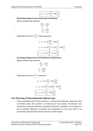 Engineering Thermodynamics (2131905) 4. Entropy
Department of Mechanical Engineering Prepared By: Sagar S. Kanjiya
Darshan Institute of Engineering & Technology, Rajkot. Page 4.13
2 2
2 1
1 1
ln ln
v
T v
s s C R
T v
  
(b) Entropy change in terms of pressure and volume:
 Apply combined gas equation,
 1 1 2 2
1 2
p v p v
T T

 2 2 2
1 1 1
T p v
T p v

 Substitute the value of 2
1
T
T
in above equation,
2 2 2
2 1
1 1 1
2 2 2
2 1
1 1 1
ln ln
ln ln ln
v
v v
p v v
s s C R
p v v
p v v
s s C C R
p v v
  
   
2 2
2 1
1 1
ln ln
v p
p v
s s C C
p v
  
(c) Entropy change in terms of temperature and pressure:
 Apply combined gas equation,
1 1 2 2
1 2
p v p v
T T

2 2 1
1 1 2
v T p
v T p

 Substitute the value of 2
1
v
v
in equation,
2 2 1
2 1
1 1 2
ln ln
v
T T p
s s C R
T T p
  
2 2 1
2 1
1 1 2
ln ln ln
v
T T p
s s C R R
T T p
   
2 1
2 1
1 2
ln ln
p
T p
s s C R
T p
  
4.11 Third Law of Thermodynamics (Nernst Law)
 From a statistical point of view, entropy is a measure of molecular randomness (the
uncertainty about the positions of molecules at any instant). At absolute zero
temperature molecules become completely motionless. Therefore, the entropy of a
pure crystalline substance at absolute zero temperature is zero since there is no
uncertainty about the state of the molecules at that instant.
 