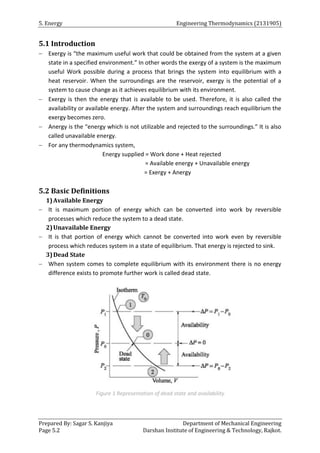5. Energy Engineering Thermodynamics (2131905)
Prepared By: Sagar S. Kanjiya Department of Mechanical Engineering
Page 5.2 Darshan Institute of Engineering & Technology, Rajkot.
5.1 Introduction
 Exergy is “the maximum useful work that could be obtained from the system at a given
state in a specified environment.” In other words the exergy of a system is the maximum
useful Work possible during a process that brings the system into equilibrium with a
heat reservoir. When the surroundings are the reservoir, exergy is the potential of a
system to cause change as it achieves equilibrium with its environment.
 Exergy is then the energy that is available to be used. Therefore, it is also called the
availability or available energy. After the system and surroundings reach equilibrium the
exergy becomes zero.
 Anergy is the “energy which is not utilizable and rejected to the surroundings.” It is also
called unavailable energy.
 For any thermodynamics system,
Energy supplied = Work done + Heat rejected
= Available energy + Unavailable energy
= Exergy + Anergy
5.2 Basic Definitions
1)Available Energy
 It is maximum portion of energy which can be converted into work by reversible
processes which reduce the system to a dead state.
2)Unavailable Energy
 It is that portion of energy which cannot be converted into work even by reversible
process which reduces system in a state of equilibrium. That energy is rejected to sink.
3)Dead State
 When system comes to complete equilibrium with its environment there is no energy
difference exists to promote further work is called dead state.
Figure 1 Representation of dead state and availability
 