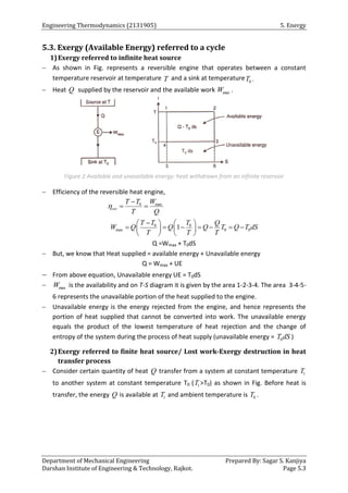 Engineering Thermodynamics (2131905) 5. Energy
Department of Mechanical Engineering Prepared By: Sagar S. Kanjiya
Darshan Institute of Engineering & Technology, Rajkot. Page 5.3
5.3. Exergy (Available Energy) referred to a cycle
1)Exergy referred to infinite heat source
 As shown in Fig. represents a reversible engine that operates between a constant
temperature reservoir at temperature T and a sink at temperature 0
T .
 Heat Q supplied by the reservoir and the available work max
W .
Figure 2 Available and unavailable energy: heat withdrawn from an infinite reservoir
 Efficiency of the reversible heat engine,
0 max
rev
T T W
T Q


 
0 0
max 0 0
1
T T T Q
W Q Q Q T Q T dS
T T T

   
      
   
   
Q =Wmax + T0dS
 But, we know that Heat supplied = available energy + Unavailable energy
Q = Wmax + UE
 From above equation, Unavailable energy UE = T0dS
 max
W is the availability and on T-S diagram it is given by the area 1-2-3-4. The area 3-4-5-
6 represents the unavailable portion of the heat supplied to the engine.
 Unavailable energy is the energy rejected from the engine, and hence represents the
portion of heat supplied that cannot be converted into work. The unavailable energy
equals the product of the lowest temperature of heat rejection and the change of
entropy of the system during the process of heat supply (unavailable energy = 0
T dS )
2)Exergy referred to finite heat source/ Lost work-Exergy destruction in heat
transfer process
 Consider certain quantity of heat Q transfer from a system at constant temperature 1
T
to another system at constant temperature T0 ( 1
T >T0) as shown in Fig. Before heat is
transfer, the energy Q is available at 1
T and ambient temperature is 0
T .
 