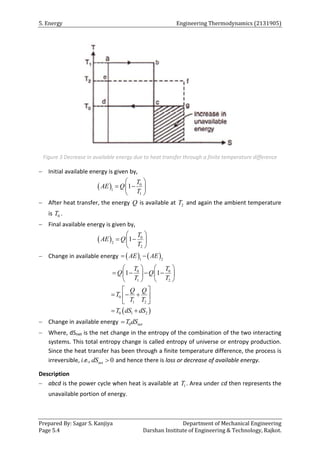 5. Energy Engineering Thermodynamics (2131905)
Prepared By: Sagar S. Kanjiya Department of Mechanical Engineering
Page 5.4 Darshan Institute of Engineering & Technology, Rajkot.
Figure 3 Decrease in available energy due to heat transfer through a finite temperature difference
 Initial available energy is given by,
  0
1
1
1
T
AE Q
T
 
 
 
 
 After heat transfer, the energy Q is available at 2
T and again the ambient temperature
is 0
T .
 Final available energy is given by,
  0
2
2
1
T
AE Q
T
 
 
 
 
 Change in available energy    
1 2
AE AE
 
0 0
1 2
1 1
T T
Q Q
T T
   
   
   
   
 
0
1 2
0 1 2
Q Q
T
T T
T dS dS
 
  
 
 
 
 Change in available energy 0 net
T dS

 Where, dSnet is the net change in the entropy of the combination of the two interacting
systems. This total entropy change is called entropy of universe or entropy production.
Since the heat transfer has been through a finite temperature difference, the process is
irreversible, i.e., 0
net
dS  and hence there is loss or decrease of available energy.
Description
 abcd is the power cycle when heat is available at 1
T . Area under cd then represents the
unavailable portion of energy.
 