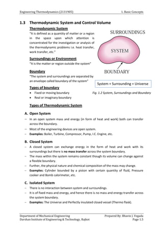 Engineering Thermodynamics (2131905) 1. Basic Concepts
Department of Mechanical Engineering Prepared By: Bhavin J. Vegada
Darshan Institute of Engineering & Technology, Rajkot Page 1.5
1.3 Thermodynamic System and Control Volume
Thermodynamic System
“It is defined as a quantity of matter or a region
in the space upon which attention is
concentrated for the investigation or analysis of
the thermodynamic problems i.e. heat transfer,
work transfer, etc.”
Surroundings or Environment
“It is the matter or region outside the system”
Boundary
“The system and surroundings are separated by
an envelope called boundary of the system”
Types of boundary
 Fixed or moving boundary Fig. 1.2 System, Surroundings and Boundary
 Real or imaginary boundary
Types of Thermodynamic System
A. Open System
 In an open system mass and energy (in form of heat and work) both can transfer
across the boundary.
 Most of the engineering devices are open system.
 Examples: Boiler, Turbine, Compressor, Pump, I.C. Engine, etc.
B. Closed System
 A closed system can exchange energy in the form of heat and work with its
surroundings but there is no mass transfer across the system boundary.
 The mass within the system remains constant though its volume can change against
a flexible boundary.
 Further, the physical nature and chemical composition of the mass may change.
 Examples: Cylinder bounded by a piston with certain quantity of fluid, Pressure
cooker and Bomb calorimeter, etc.
C. Isolated System
 There is no interaction between system and surroundings.
 It is of fixed mass and energy, and hence there is no mass and energy transfer across
the system boundary.
 Examples: The Universe and Perfectly insulated closed vessel (Thermo flask).
System + Surrounding = Universe
 