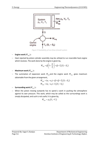 5. Energy Engineering Thermodynamics (2131905)
Prepared By: Sagar S. Kanjiya Department of Mechanical Engineering
Page 5.6 Darshan Institute of Engineering & Technology, Rajkot.
Figure 4 Availability of non flow (closed) system
 Engine work( )
eng
W :
 Heat rejected by piston cylinder assembly may be utilized to run reversible heat engine
which receives. The work done by the engine is given by,
 
0
0 1 0
1
1
eng
T
W Q Q T S S
T
 
    
 
 
 Maximum work max
( )
W :
 The summation of expansion work exp
W and the engine work eng
W gives maximum
obtainable from the given arrangement,
 
 
max 1 0 0 1 0
max 1 0 0 1 0
( )
( )
W u u Q Q T S S
W u u T S S
     
   
 Surrounding work( )
surr
W :
 When the piston moving outwards has to spend a work in pushing the atmosphere
against its own pressure. This work, which may be called as the surroundings work is
simply dissipated, and such is not useful. It is given by,
 
0 0 1
surr
W p V V
 
 