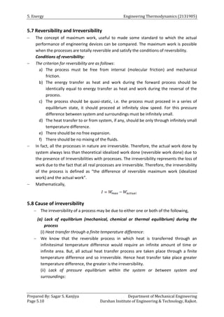 5. Energy Engineering Thermodynamics (2131905)
Prepared By: Sagar S. Kanjiya Department of Mechanical Engineering
Page 5.10 Darshan Institute of Engineering & Technology, Rajkot.
5.7 Reversibility and Irreversibility
 The concept of maximum work, useful to made some standard to which the actual
performance of engineering devices can be compared. The maximum work is possible
when the processes are totally reversible and satisfy the conditions of reversibility.
Conditions of reversibility:
 The criterion for reversibility are as follows:
a) The process must be free from internal (molecular friction) and mechanical
friction.
b) The energy transfer as heat and work during the forward process should be
identically equal to energy transfer as heat and work during the reversal of the
process.
c) The process should be quasi-static, i.e. the process must proceed in a series of
equilibrium state, it should proceed at infinitely slow speed. For this pressure
difference between system and surroundings must be infinitely small.
d) The heat transfer to or from system, if any, should be only through infinitely small
temperature difference.
e) There should be no free expansion.
f) There should be no mixing of the fluids.
 In fact, all the processes in nature are irreversible. Therefore, the actual work done by
system always less than theoretical idealized work done (reversible work done) due to
the presence of Irreversibilities with processes. The irreversibility represents the loss of
work due to the fact that all real processes are irreversible. Therefore, the irreversibility
of the process is defined as “the difference of reversible maximum work (idealized
work) and the actual work”.
 Mathematically,
5.8 Cause of irreversibility
 The irreversibility of a process may be due to either one or both of the following,
(a) Lack of equilibrium (mechanical, chemical or thermal equilibrium) during the
process
(i) Heat transfer through a finite temperature difference:
 We know that the reversible process in which heat is transferred through an
infinitesimal temperature difference would require an infinite amount of time or
infinite area. But, all actual heat transfer process are taken place through a finite
temperature difference and so irreversible. Hence heat transfer take place greater
temperature difference, the greater is the irreversibility.
(ii) Lack of pressure equilibrium within the system or between system and
surroundings:
 