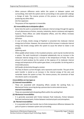 Engineering Thermodynamics (2131905) 5. Energy
Department of Mechanical Engineering Prepared By: Sagar S. Kanjiya
Darshan Institute of Engineering & Technology, Rajkot. Page 5.11
 When pressure difference exists within the system or between system and
surroundings, then both the system and its surrounding or only system will undergo
a change of state. The reverse process of this process is not possible without
producing any other effect.
(iii) Free expansion:
 The process of free expansion is irreversible.
(b) Irreversibility due to dissipative effects
 Some time the work is converted into molecular internal energy through the agency
of such phenomena as friction, viscosity, inelasticity, electric resistance and magnetic
hystersis. These effects are called dissipative effects, and this effects increases
irreversibility of a process.
(i)Friction:
 In case of brake, kinetic energy of flywheel is converted into molecular internal
energy due to friction. However, the conversion of this increase in molecular internal
energy into kinetic energy within the system to cause the wheel to rotate is not
possible.
(ii)Stirring work:
 When paddle wheel rotates in the insulated container, work may be transferred into
a system. The work transferred is dissipated adiabatically into an increase in the
molecular internal energy of (i.e. increase in the temperature of fluid). The same
amount of work produce by the system at the expense of its molecular internal
energy and temperature of the system goes down, is not possible. So stirring work is
irreversible process.
(iii)Transfer of electricity through a resistor:
 The flow of electric current through a wire represents work transfer. The part of the
work transfer is stored as an increase in the internal energy of the wire and
remainder leaves the system as heat. The reverse process, the conversion of heat
into electric work is not possible.
Irreversibilities are two types as
(1) External irreversibilities:
 These are associated with dissipating effects outside the working fluid, i.e.
Mechanical friction occurring during a process due to some external source.
Internal irreversibilities:
 These are associated with dissipating effects within the working fluid
(2) Mechanical irreversibilities
 It is generally associated with friction between fluid molecules, friction between
fluid and mechanical parts, friction between mechanical parts and atmosphere.
(3) Thermal irreversibilities
 It is associated with heat transfer due to finite temperature difference between the
parts of system or between system and surrounding.
 