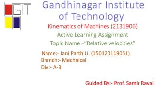 Kinematics of Machines (2131906)
Active Learning Assignment
Topic Name:-“Relative velocities”
Guided By:- Prof. Samir Raval
Name:- Jani Parth U. (150120119051)
Branch:- Mechnical
Div:- A-3
 