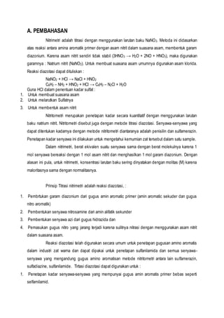 A. PEMBAHASAN
Nitrimetri adalah titrasi dengan menggunakan larutan baku NaNO2. Metoda ini didasarkan
atas reaksi antara amina aromatik primer dengan asam nitrit dalam suasana asam, membentuk garam
diazonium. Karena asam nitrit sendiri tidak stabil (3HNO3 → H2O + 2NO + HNO3), maka digunakan
garamnya : Natrium nitrit (NaNO2). Untuk membuat suasana asam umumnya digunakan asam klorida.
Reaksi diazotasi dapat dituliskan :
NaNO2 + HCl → NaCl + HNO2
C6H2 – NH2 + HNO2 + HCl → C6H2 – N2Cl + H2O
Guna HCl dalam penentuan kadar sulfat :
1. Untuk membuat suasana asam
2. Untuk melarutkan Sulfatnya
3. Untuk membentuk asam nitrit
Nitritometri merupakan penetapan kadar secara kuantitatif dengan menggunakan larutan
baku natrium nitrit. Nitritometri disebut juga dengan metode titrasi diazotasi. Senyawa-senyawa yang
dapat ditentukan kadarnya dengan metode nitritometri diantaranya adalah penisilin dan sulfamerazin.
Penetapan kadar senyawa ini dilakukan untuk mengetahui kemurnian zat tersebut dalam satu sample.
Dalam nitrimetri, berat ekivalen suatu senyawa sama dengan berat molekulnya karena 1
mol senyawa bereaksi dengan 1 mol asam nitrit dan menghasilkan 1 mol garam diazonium. Dengan
alasan ini pula, untuk nitrimetri, konsentrasi larutan baku sering dinyatakan dengan molitas (M) karena
maloritasnya sama dengan normalitasnya.
Prinsip Titrasi nitrimetri adalah reaksi diazotasi, :
1. Pembrtukan garam diazonium dari gugus amin aromatic primer (amin aromatic sekuder dan gugus
nitro aromatik)
2. Pembentukan senyawa nitrosamine dari amin alifatik sekunder
3. Pembentukan senyawa azi dari gugus hidrazida dan
4. Pemasukan gugus nitro yang jarang terjadi karena sulitnya nitrasi dengan menggunakan asam nitrit
dalam suasana asam.
Reaksi diazotasi telah digunakan secara umum untuk penetapan gugusan amino aromatis
dalam industri zat warna dan dapat dipakai untuk penetapan sulfanilamida dan semua senyawa-
senyawa yang mengandung gugus amino aromatisan metode nitritometri antara lain sulfamerazin,
sulfadiazine, sulfanilamide. Tirtasi diazotasi dapat digunakan untuk :
1. Penetapan kadar senyawa-senyawa yang mempunyai gugus amin aromatis primer bebas seperti
selfamilamid.
 