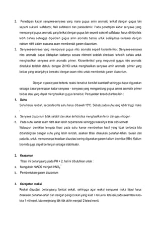2. Penetapan kadar senyawa-senyawa yang mana gugus amin aromatic terikat dengan gugus lain
seperti suksinil sulfatiazol, ftalil sulfatiazol dan parasetamol. Pada penetapan kadar senyawa yang
mempunyai gugus aromatic yang terikat dengan gugus lain seperti suksinil sulfatiazol harus dihidrolisis
lebih dahulu sehingga diperoleh gugus amin aromatis bebas untuk selanjutnya bereaksi dengan
natrium nitrit dalam suasana asam membentuk garam diazonium.
3. Senyawa-senyawa yang mempunyai gugus nitro aromatis seperti kloramfenikol. Senyawa-senyawa
nitro aromatis dapat ditetapkan kadarnya secara nitrimetri setelah direduksi terlebih dahulu untuk
menghasilkan senyawa amin aromatis primer. Kloramfenikol yang mepunyai gugus nitro aromatis
direduksi terlebih dahulu dengan Zn/HCI untuk menghasilkan senyawa amin aromatis primer yang
bebas yang selanjutnya bereaksi dengan asam nitric untuk membentuk garam diazonium.
Dengan syarat-syarat tertentu reaksi tersebut bersifat kuantitatif sehingga dapat digunakan
sebagai dasar penetapan kadar senyawa – senyawa yang mengandung gugus amina aromatik primer
bebas atau yang dapat menghasilkan gugus tersebut. Persyaratan tersebut antara lain :
1. Suhu
Suhu harus rendah, secara teoritis suhu harus dibawah 15ºC. Sebab pada suhu yang lebih tinggi maka
:
a. Senyawa diazonium tidak setabil dan akan terhidrolisa menghasilkan fenol dan gas nitrogen
b. Pada suhu kamar asam nitrit akan lebih cepat terurai sehingga reaksinya tidak stiokiometri
Walaupun demikian ternyata titrasi pada suhu kamar memberikan hasil yang tidak berbeda bila
dibandingkan dengan suhu yang lebih rendah, asalkan titrasi dilakukan perlahan-lahan. Selain dari
pada itu, untuk mempercepatkeadaan diazotasi sering digunakan garam kalium bromida (KBr). Kalium
bromida juga dapat berfungsi sebagai stabilisator.
2. Keasaman
Titrasi ini berlangsung pada PH + 2, hal ini dibutuhkan untuk :
a. Mengubah NaNO2 menjadi HNO₂‾
b. Pembentukan garam diazonium
3. Kecepatan reaksi
Reaksi diazotasi berlangsung lambat sekali, sehingga agar reaksi sempurna maka titrasi harus
dilakukan perlahan-lahan dan dengan pengocokan yang kuat. Frekuensi tetesan pada awal titrasi kira-
kira 1 ml/menit, lalu menjelang titik-titik akhir menjadi 2 tetes/menit.
 