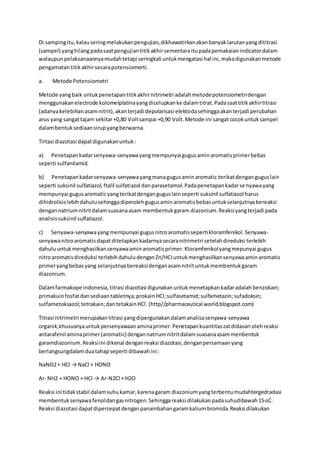 Di sampingitu,kalauseringmelakukanpengujian,dikhawatirkanakanbanyaklarutanyangdititrasi
(sampel) yanghilangpadasaatpengujiantitikakhirsementaraitupadapemakaianindicatordalam
walaupunpelaksanaannyamudahtetapi seringkali untukmengatasi hal ini,makadigunakanmetode
pengamatantitikakhirsecarapotensiomerti.
a. Metode Potensiometri
Metode yangbaik untukpenetapantitikakhirnitrimetri adalahmetodepotensiometridengan
menggunakanelectrode kolomelplatinayangdicelupkanke dalamtitrat.Padasaattitikakhirtitrasi
(adanyakelebihanasamnitrit),akanterjadi depolarisasi elektodasehinggaakanterjadi perubahan
arus yang sangattajam sekitar+0,80 Voltsampai +0,90 Volt.Metode ini sangatcocokuntuksampel
dalambentuksediaansirupyangberwarna.
Tirtasi diazotasi dapatdigunakanuntuk:
a) Penetapankadarsenyawa-senyawayangmempunyaigugusaminaromatisprimerbebas
seperti sulfanilamid.
b) Penetapankadarsenyawa-senyawayangmanagugusaminaromatic terikatdenganguguslain
seperti suksinil sulfatiazol,ftalil sulfatiazol danparasetamol.Padapenetapankadarsenyawayang
mempunyai gugusaromaticyangterikatdenganguguslainseperti suksinil sulfatiazol harus
dihidrolisislebihdahulusehinggadiperolehgugusaminaromatisbebasuntukselanjutnyabereaksi
dengannatriumnitritdalamsuasanaasam membentukgaram diazonium.Reaksiyangterjadi pada
analisissuksinil sulfatiazol.
c) Senyawa-senyawayangmempunyai gugusnitroaromatissepertikloramfenikol.Senyawa-
senyawanitroaromatisdapatditetapkankadarnyasecaranitrimetri setelahdireduksi terlebih
dahuluuntukmenghasilkansenyawaaminaromatisprimer.Kloramfenikolyangmepunyai gugus
nitroaromatisdireduksi terlebihdahuludenganZn/HCIuntukmenghasilkansenyawaaminaromatis
primeryangbebasyang selanjutnyabereaksidenganasamnitrituntukmembentukgaram
diazonium.
Dalamfarmakope indonesia,titrasi diazotasi digunakanuntukmenetapkankadaradalahbenzokain;
primakuinfosfatdansediaantabletnya;prokainHCl;sulfasetamid;sulfametazin;sufadoksin;
sulfametoksazol;tetrakain;dantetakainHCl.(http//pharmaceutical world.blogspot.com)
Titrasi nitrimetri merupakantitrasi yangdipergunakandalamanalisasenyawa-senyawa
organik,khususnyauntukpersenyawaanaminaprimer.Penetapankuantitaszatdidasari olehreaksi
antarafenil aminaprimer(aromatic) dengannatriumnitritdalamsuasanaasammenbentuk
garamdiazonium.Reaksiini dikenal denganreaksi diazotasi,denganpersamaanyang
berlangsungdalamduatahapseperti dibawahini :
NaNO2+ HCl → NaCl + HONO
Ar- NH2 + HONO + HCl → Ar-N2Cl + H2O
Reaksi ini tidakstabil dalamsuhukamar,karenagaram diazoniumyangterbentumudahtergedradasi
membentuksenyawafenoldangasnitrogen.Sehinggareaksi dilakukanpadasuhudibawah15oC.
Reaksi diazotasi dapatdipercepatdenganpanambahangaramkaliumbromida.Reaksi dilakukan
 