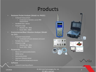 Products
• Realwave Pocket Analyzer (Model no: PA201)
– 3-Channel measurement
• Combination of vibration, sound, RPM
measurements
– Handheld Class 1 device
– Frequency range
• Vibration: 1Hz – 8kHz
• Sound: 20Hz – 20kHz
• Environmental/Blast Vibration Analyzer (Model
no: SV1)
– 4-Channel measurement
• Combination of 3-axes vibrations and sound
– Portable Class 1 device
– Frequency range
• Vibration: 1Hz – 80Hz
• Sound: 20Hz – 20kHz
• Accessories
– Mono- & Tri-axial accelerometers
– MEMS sensor
– Seat accelerometer
– Hand-arm Vibration sensor
– RPM, sound and temperature sensors
• Software
– Analysis & reporting software
1/4/2016 © 2015 Svib Technologies Pvt. Ltd.
All rights reserved.
3
 