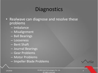 Diagnostics
• Realwave can diagnose and resolve these
problems
– Imbalance
– Misalignment
– Ball Bearings
– Looseness
– Bent Shaft
– Journal Bearings
– Gear Problems
– Motor Problems
– Impeller Blade Problems
1/4/2016 © 2015 Svib Technologies Pvt. Ltd.
All rights reserved.
4
 