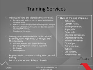 Training Services
• Training in Sound and Vibration Measurements
– Fundamentals and concepts of sound and vibration
measurements
– Introduction to linear systems and frequency analysis
– Perform vibration analysis with the SV measurement
devices (RPA device)
– Introduction to sensors
• Training on Vibration Analysis, In-Situ (Onsite)
Balancing, Laser Alignment, Oil Analysis and
Thermography
– Vibration Analysis and Dynamic Balancing
– Dial Gauge Alignment and Laser Alignment
– Oil Analysis
– Thermography
• Program – 40% classroom training, 60% practical
training
• Duration – varies from 3 days to 2 weeks
1/4/2016 © 2015 Svib Technologies Pvt. Ltd.
All rights reserved.
6
• Over 50 training programs:
• Refineries,
• Cement Plants,
• Power generation,
• Sugar mills,
• Paper mills,
• Chemical companies,
• Engineering works,
• Pharma companies,
• Oil and gas,
• Petrochemicals,
• Rubber,
• Gas stations,
• Automobiles, etc.
 