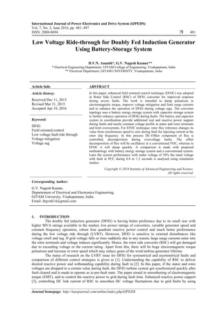 International Journal of Power Electronics and Drive System (IJPEDS)
Vol. 7, No. 2, June 2016, pp. 481~497
ISSN: 2088-8694  481
Journal homepage: http://iaesjournal.com/online/index.php/IJPEDS
Low Voltage Ride-through for Doubly Fed Induction Generator
Using Battery-Storage System
D.V.N. Ananth*, G.V. Nagesh Kumar**
* Electrical Engineering Department, VITAM College of Engineering, Visakapatnam, India
** Electrical Department, GITAM UNIVERSITY, Visakapatnam, India
Article Info ABSTRACT
Article history:
Received Dec 11, 2015
Revised Mar 31, 2015
Accepted Apr 10, 2016
In this paper, enhanced field oriented control technique (EFOC) was adopted
in Rotor Side Control (RSC) of DFIG converter for improved response
during severe faults. The work is intended to damp pulsations in
electromagnetic torque, improve voltage mitigation and limit surge currents
and to enhance the operation of DFIG during voltage sags. The converter
topology uses a battery energy storage system with capacitor storage system
to further enhance operation of DFIG during faults. The battery and capacitor
system in coordination provide additional real and reactive power support
during faults and nearly constant voltage profile at stator and rotor terminals
and limit overcurrents. For EFOC technique, rotor flux reference changes its
value from synchronous speed to zero during fault for injecting current at the
rotor slip frequency. In this process DC-Offset component of flux is
controlled, decomposition during overvoltage faults. The offset
decomposition of flux will be oscillatory in a conventional FOC, whereas in
EFOC it will damp quickly. A comparison is made with proposed
methodology with battery energy storage system and a conventional system.
Later the system performance with under voltage of 50% the rated voltage
with fault at PCC during 0.8 to 1.2 seconds is analysed using simulation
studies.
Keyword:
DFIG
Field oriented control
Low voltage fault ride through
Voltage mitigation
Voltage sag
Copyright © 2016 Institute of Advanced Engineering and Science.
All rights reserved.
Corresponding Author:
G.V. Nagesh Kumar,
Departement of Electrical and Electronics Engineering,
GITAM University, Visakapatnam, India.
Email: drgvnk14@gmail.com
1. INTRODUCTION
The doubly fed induction generator (DFIG) is having better preference due to its small size with
higher MVA ratings available in the market, low power ratings of converters, variable generator speed and
constant frequency operation, robust four quadrant reactive power control and much better performance
during the low voltage ride through (LVRT). However, DFIG is sensitive to external disturbances like
voltage swell and sag. If grid voltage falls or rises suddenly due to any reason, large surge currents enter into
the rotor terminals and voltage induces significantly. Hence, the rotor side converter (RSC) will get damaged
due to exceeding voltage or the current rating. Apart from this, there will be huge electromagnetic torque
pulsations and increase in rotor speed which may reduce gears of the wind turbine-generator lifetime.
The status of research on the LVRT issue for DFIG for symmetrical and asymmetrical faults and
comparison of different control strategies is given in [1]. Understanding the capability of RSC to deliver
desired reactive power and withstanding capability during fault in [2]. In this paper, if the stator and rotor
voltages are dropped to a certain value during fault, the DFIG turbine system got synchronized quickly after
fault cleared and is made to operate as in pre-fault state. The paper aimed in smoothening of electromagnetic
torque (EMT), and to control the reactive power to grid during fault time. Enhanced reactive power support
[3], controlling DC link current of RSC to smoothen DC voltage fluctuations due to grid faults by using
 