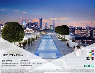 Arlin Markowitz*
Senior Vice President
Urban Retail | 416 815 2374
arlin.markowitz@cbre.com
Tom Balkos*
Senior Vice President
Retailer Services Group | 416 495 6236
tom.balkos@cbre.com
*sales representative
ADVISORY TEAM
This disclaimer shall apply to CBRE Limited, Real Estate Brokerage, and to all other divisions of the Corporation; to include all employees and independent contractors (“CBRE”). The information set out herein, including, without limitation, any projections, images, opinions, assumptions and estimates obtained
from third parties (the “Information”) has not been verified by CBRE, and CBRE does not represent, warrant or guarantee the accuracy, correctness and completeness of the Information. CBRE does not accept or assume any responsibility or liability, direct or consequential, for the Information or the recipient’s
reliance upon the Information. The recipient of the Information should take such steps as the recipient may deem necessary to verify the Information prior to placing any reliance upon the Information. The Information may change and any property described in the Information may be withdrawn from the market
at any time without notice or obligation to the recipient from CBRE.  CBRE and the CBRE logo are the service marks of CBRE Limited and/or its affiliated or related companies in other countries.  All other marks displayed on this document are the property of their respective owners.  All Rights Reserved.  Mapping
Sources: Canadian Mapping Services canadamapping@cbre.com; MapPoint, DMTI Spatial, Environics Analytics, Microsoft Bing, Google Earth
 