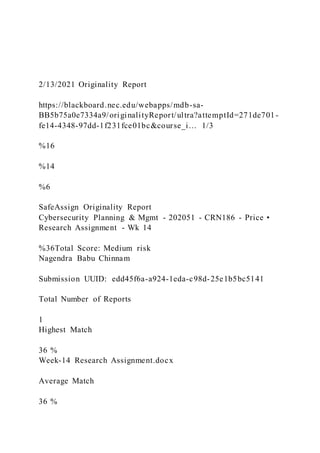 2/13/2021 Originality Report
https://blackboard.nec.edu/webapps/mdb-sa-
BB5b75a0e7334a9/originalityReport/ultra?attemptId=271de701-
fe14-4348-97dd-1f231fce01bc&course_i… 1/3
%16
%14
%6
SafeAssign Originality Report
Cybersecurity Planning & Mgmt - 202051 - CRN186 - Price •
Research Assignment - Wk 14
%36Total Score: Medium risk
Nagendra Babu Chinnam
Submission UUID: edd45f6a-a924-1eda-c98d-25e1b5bc5141
Total Number of Reports
1
Highest Match
36 %
Week-14 Research Assignment.docx
Average Match
36 %
 