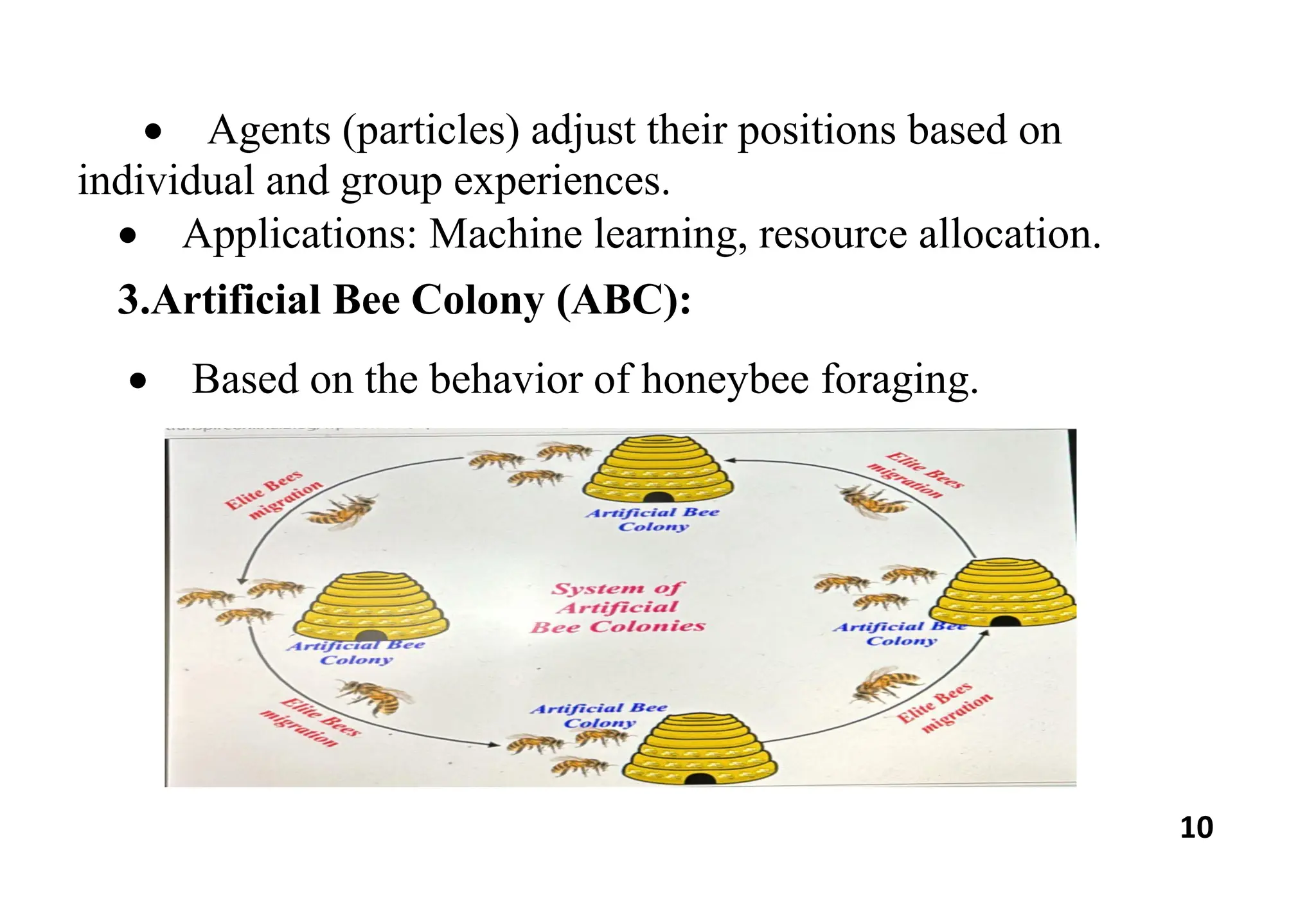 10
 Agents (particles) adjust their positions based on
individual and group experiences.
 Applications: Machine learning, resource allocation.
3.Artificial Bee Colony (ABC):
 Based on the behavior of honeybee foraging.
 