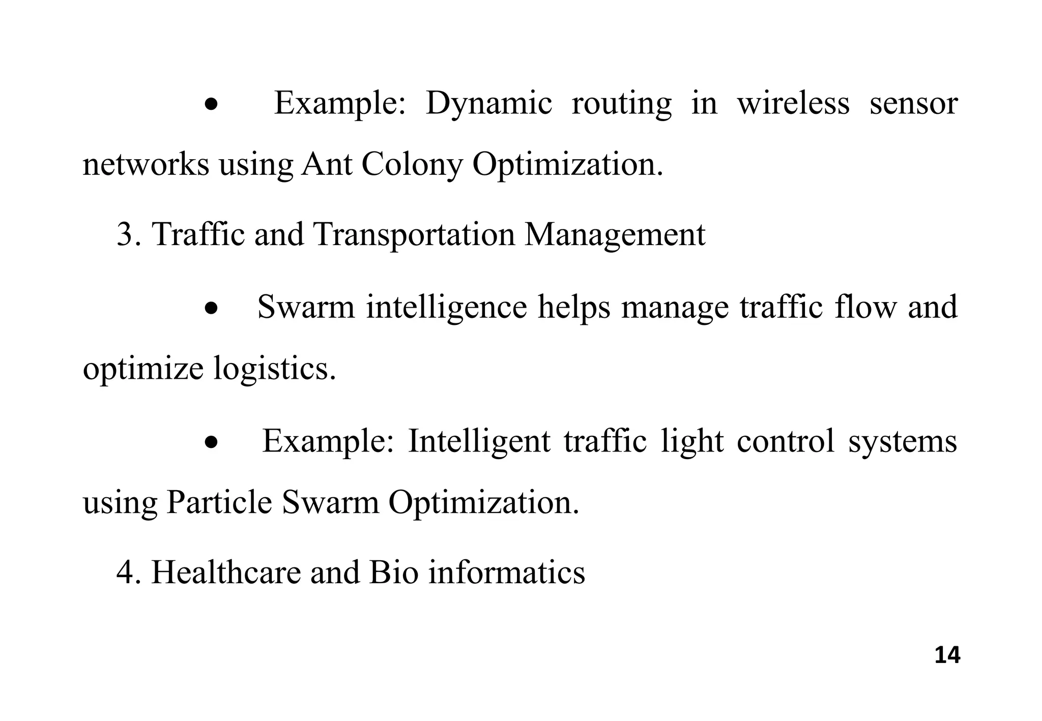 14
 Example: Dynamic routing in wireless sensor
networks using Ant Colony Optimization.
3. Traffic and Transportation Management
 Swarm intelligence helps manage traffic flow and
optimize logistics.
 Example: Intelligent traffic light control systems
using Particle Swarm Optimization.
4. Healthcare and Bio informatics
 