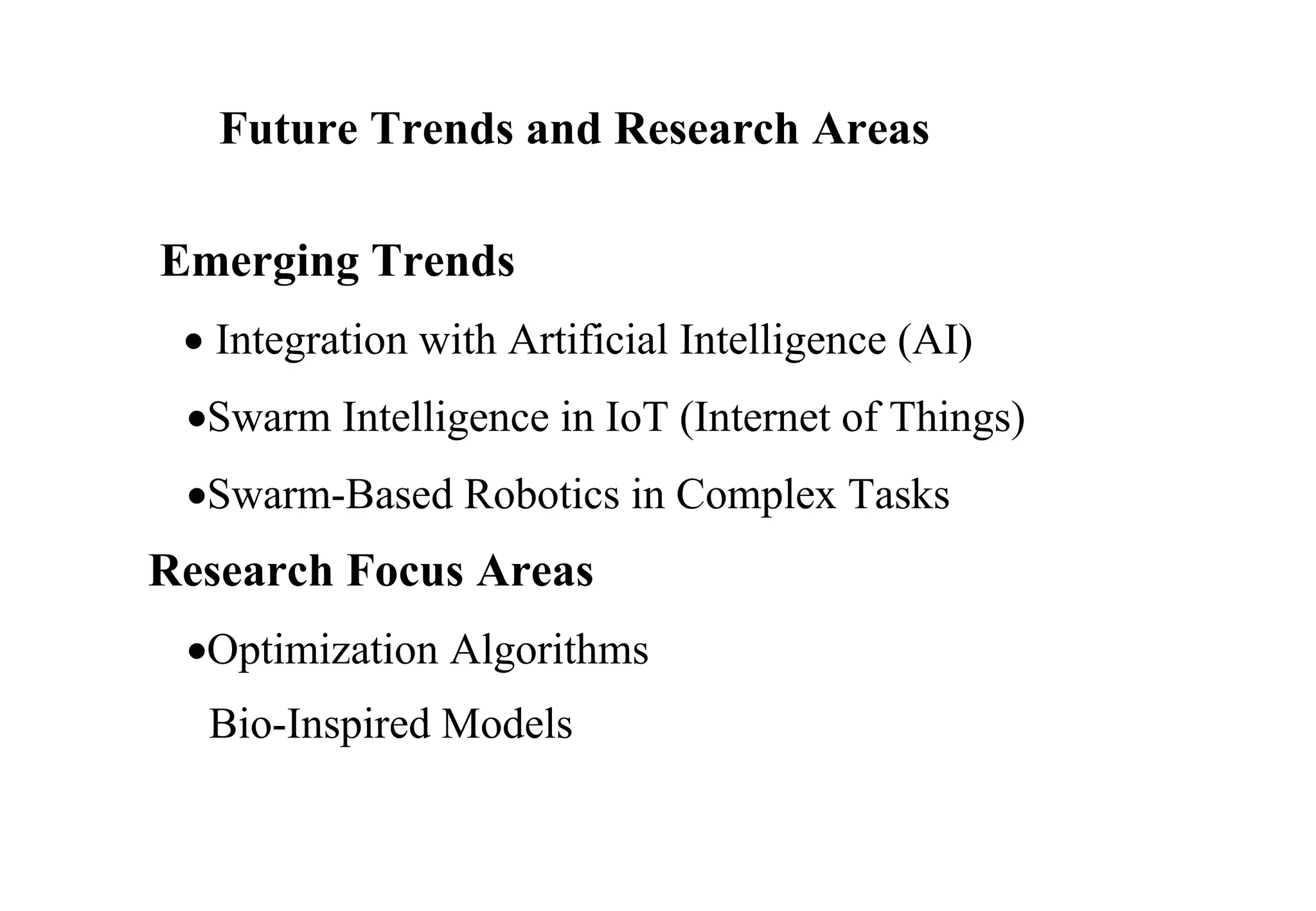 Future Trends and Research Areas
Emerging Trends
 Integration with Artificial Intelligence (AI)
Swarm Intelligence in IoT (Internet of Things)
Swarm-Based Robotics in Complex Tasks
Research Focus Areas
Optimization Algorithms
Bio-Inspired Models
 