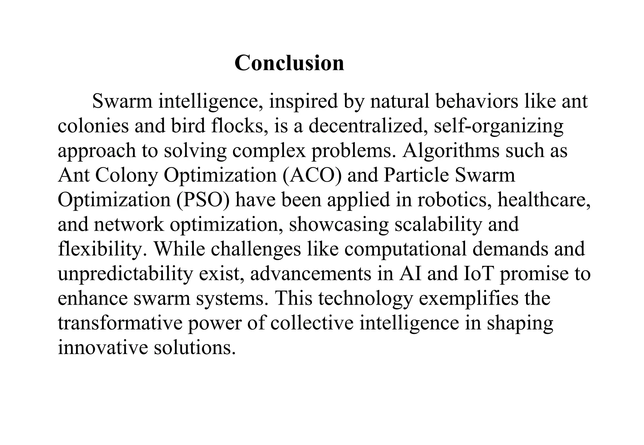 Conclusion
Swarm intelligence, inspired by natural behaviors like ant
colonies and bird flocks, is a decentralized, self-organizing
approach to solving complex problems. Algorithms such as
Ant Colony Optimization (ACO) and Particle Swarm
Optimization (PSO) have been applied in robotics, healthcare,
and network optimization, showcasing scalability and
flexibility. While challenges like computational demands and
unpredictability exist, advancements in AI and IoT promise to
enhance swarm systems. This technology exemplifies the
transformative power of collective intelligence in shaping
innovative solutions.
 