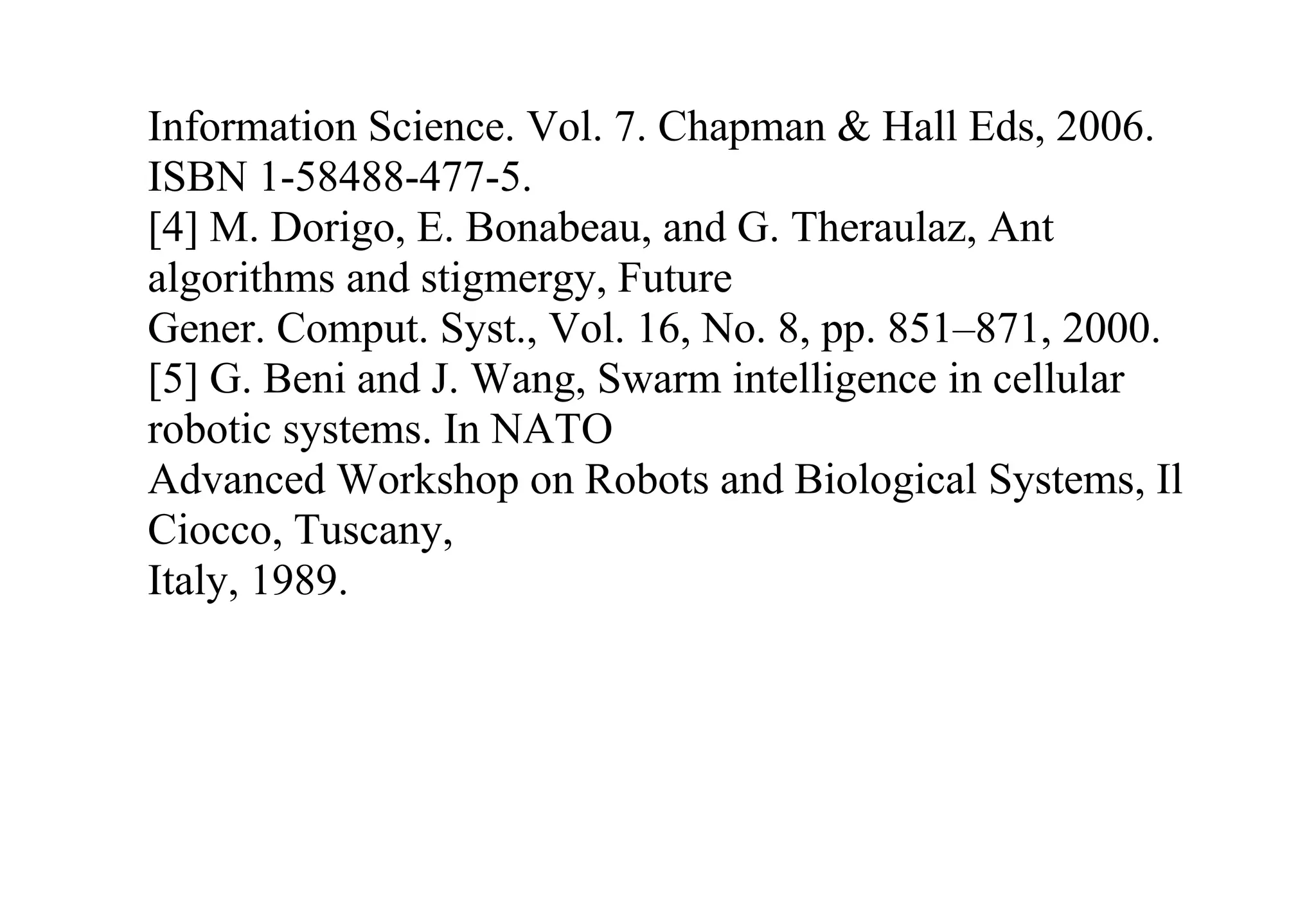 Information Science. Vol. 7. Chapman & Hall Eds, 2006.
ISBN 1-58488-477-5.
[4] M. Dorigo, E. Bonabeau, and G. Theraulaz, Ant
algorithms and stigmergy, Future
Gener. Comput. Syst., Vol. 16, No. 8, pp. 851–871, 2000.
[5] G. Beni and J. Wang, Swarm intelligence in cellular
robotic systems. In NATO
Advanced Workshop on Robots and Biological Systems, Il
Ciocco, Tuscany,
Italy, 1989.
 
