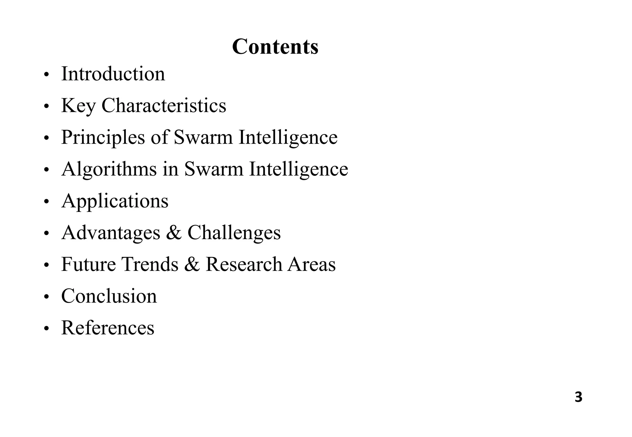 3
Contents
• Introduction
• Key Characteristics
• Principles of Swarm Intelligence
• Algorithms in Swarm Intelligence
• Applications
• Advantages & Challenges
• Future Trends & Research Areas
• Conclusion
• References
 