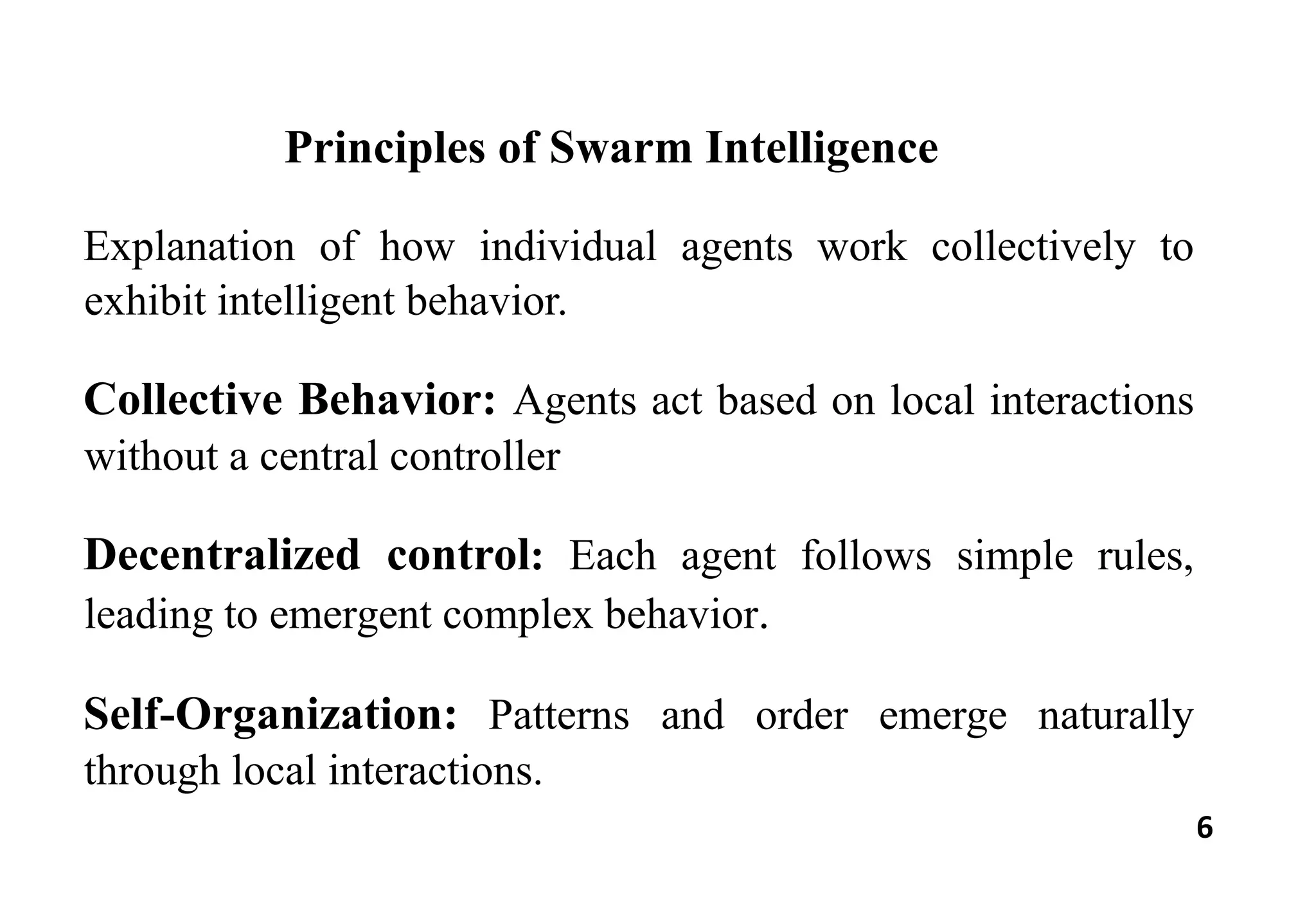 6
Principles of Swarm Intelligence
Explanation of how individual agents work collectively to
exhibit intelligent behavior.
Collective Behavior: Agents act based on local interactions
without a central controller
Decentralized control: Each agent follows simple rules,
leading to emergent complex behavior.
Self-Organization: Patterns and order emerge naturally
through local interactions.
 