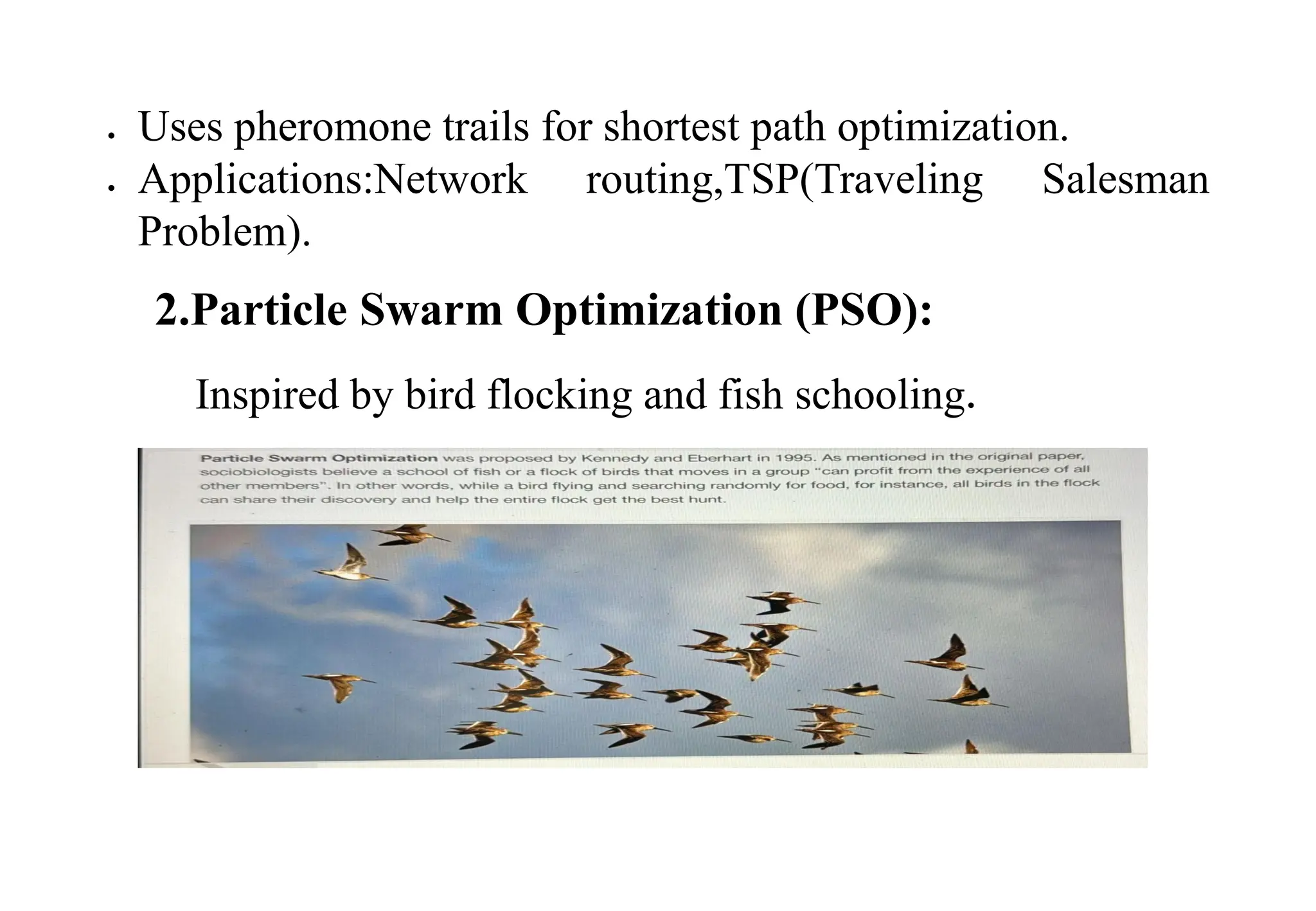  Uses pheromone trails for shortest path optimization.
 Applications:Network routing,TSP(Traveling Salesman
Problem).
2.Particle Swarm Optimization (PSO):
Inspired by bird flocking and fish schooling.
 