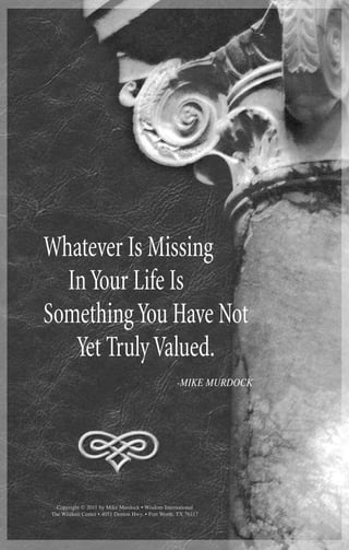 22 MIKE MURDOCK
Whatever Is Missing
InYour Life Is
SomethingYou Have Not
Yet TrulyValued.
-MIKE MURDOCK
Copyright © 2011 by Mike Murdock • Wisdom International
The Wisdom Center • 4051 Denton Hwy. • Fort Worth, TX 76117
 