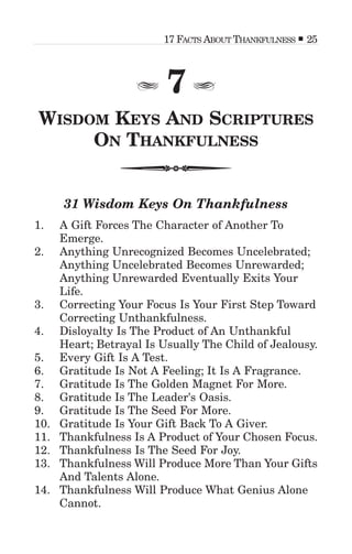 7
WISDOM KEYS AND SCRIPTURES
ON THANKFULNESS
31 Wisdom Keys On Thankfulness
1. A Gift Forces The Character of Another To
Emerge.
2. Anything Unrecognized Becomes Uncelebrated;
Anything Uncelebrated Becomes Unrewarded;
Anything Unrewarded Eventually Exits Your
Life.
3. Correcting Your Focus Is Your First Step Toward
Correcting Unthankfulness.
4. Disloyalty Is The Product of An Unthankful
Heart; Betrayal Is Usually The Child of Jealousy.
5. Every Gift Is A Test.
6. Gratitude Is Not A Feeling; It Is A Fragrance.
7. Gratitude Is The Golden Magnet For More.
8. Gratitude Is The Leader's Oasis.
9. Gratitude Is The Seed For More.
10. Gratitude Is Your Gift Back To A Giver.
11. Thankfulness Is A Product of Your Chosen Focus.
12. Thankfulness Is The Seed For Joy.
13. Thankfulness Will Produce More Than Your Gifts
And Talents Alone.
14. Thankfulness Will Produce What Genius Alone
Cannot.
17 FACTS ABOUT THANKFULNESS 25
 