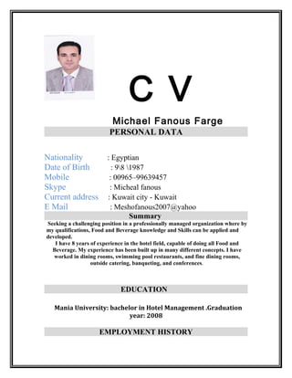 C V
Michael Fanous Farge
PERSONAL DATA
Nationality : Egyptian
Date of Birth : 98 1987
Mobile : 00965–99639457
Skype : Micheal fanous
Current address : Kuwait city - Kuwait
E Mail : Meshofanous2007@yahoo
Summary
Seeking a challenging position in a professionally managed organization where by
my qualifications, Food and Beverage knowledge and Skills can be applied and
developed.
I have 8 years of experience in the hotel field, capable of doing all Food and
Beverage. My experience has been built up in many different concepts. I have
worked in dining rooms, swimming pool restaurants, and fine dining rooms,
outside catering, banqueting, and conferences.
EDUCATION
Mania University: bachelor in Hotel Management .Graduation
year: 2008
EMPLOYMENT HISTORY
 