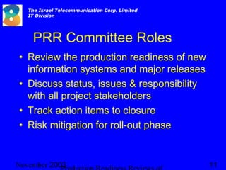 2003November 11
The Israel Telecommunication Corp. Limited
IT Division
PRR Committee Roles
• Review the production readiness of new
information systems and major releases
• Discuss status, issues & responsibility
with all project stakeholders
• Track action items to closure
• Risk mitigation for roll-out phase
 