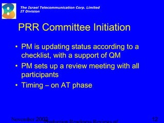 2003November 12
The Israel Telecommunication Corp. Limited
IT Division
PRR Committee Initiation
• PM is updating status according to a
checklist, with a support of QM
• PM sets up a review meeting with all
participants
• Timing – on AT phase
 
