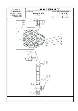 CS Unitec, Inc.                        SPARE PARTS LIST
 22 Harbor Avenue   DESCRIPTION :                 PART NUMBER / DRAWING NUMBER:

Norwalk, CT 06850               Core Drill Unit                   2 1328 0050
Tel: 800-700-5919                    2.8 kW
Fax: 203-853-9921                                 Page : 4 of 4        Date: 06/06
 