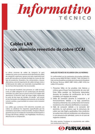 Cables LAN
      con aluminio revestido de cobre (CCA)



La oferta creciente de cables de categoría 5e para            ANÁLISIS TÉCNICO DE ACUERDO CON LAS NORMAS
residencias, junto con el aumento de la demanda de cables
de categorías superiores, genera una gran expectativa por     En conformidad con los parámetros de pruebas definidos
parte del mercado en el sentido de bajar los costos de este   por las normas ANSI/TIA 568-C, ISO/IEC 11801, BS EN50173
tipo de productos, forzando a los comerciantes a buscar       y las normas brasileñas emitidas por la Asociación Brasileña
alternativas como la importación de cables de bajo costo o    de Normas Técnicas (ABNT) NBR 14565 y NBR 14703, los
la fabricación de cables con materiales incompatibles con     cables CCA pueden:
las normas internacionales más reconocidas.
                                                              1.	 Presentar fallas en las pruebas más básicas y
En el mercado brasileño está presente un cable de bajo            críticas para el buen funcionamiento de una red.
costo, el cable categoría 5e con conductores de aluminio          Estas fallas pueden ser fácilmente detectadas
revestido con cobre, que se conoce como CCA (copper clad
                                                                  durante las pruebas de certificación de la red
aluminium). El término “clad”, de origen inglés, representa
la unión de dos tipos de metales, en donde uno reviste
                                                                  instalada, con equipos de campo.
al otro formando una soldadura permanente en la interfaz      2.	 Fallas de conexión durante la instalación y el
común a ambos, y que también se conoce como conexión              funcionamiento debido a la baja resistencia
bimetálica.                                                       mecánica inherente a los conductores CCA (menor
                                                                  resistencia a los esfuerzos de flexión y curvatura).
Los cables que contienen CCA (aluminio revestido con          3.	 Falla de conexión debido a la corrosión del
cobre) no satisfacen los requisitos especificados por los         aluminio, la cual provoca que la estructura de
estándares nacionales e internacionales. Tampoco ofrecen          cobre sea más frágil y quebradiza. Esta condición
garantías de que la instalación mantendrá el desempeño a          se vuelve más crítica en ambientes con vibraciones
lo largo del tiempo, debido a las fragilidades mecánicas y
                                                                  o con presencia de salinidad, como en el caso de
eléctricas de su composición.
                                                                  regiones costeras.

                                                              Por estas razones, Furukawa no recomienda usar cables
                                                              con conductores tipo CCA.
 