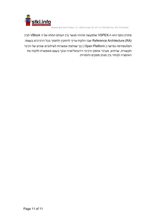 Moshav Bnei Zion P.O.Box 151, 60910 Israel Tel. 972-9-7907000 Fax. 972-97442444
Page 11 of 11
‫ה‬ ‫הוא‬ ‫נוסף‬ ‫פתרון‬
-
VSPEX
‫ה‬ ‫של‬ ‫המלא‬ ‫העולם‬ ‫בין‬ ‫מגשר‬ ‫מהווה‬ ‫שלמעשה‬
VBlock
‫לבין‬
Reference Architecture (RA)
.‫בעצמו‬ ‫הרכיבים‬ ‫בכל‬ ‫ולתמוך‬ ‫להתקין‬ ‫צריך‬ ‫הלקוח‬ ‫שבו‬
‫הפלטפורמה‬
( ‫גמישה‬
Open Platform
‫רכיבי‬ ‫של‬ ‫שונים‬ ‫לשילובים‬ ‫אפשרות‬ ‫שנותנת‬ ‫כך‬ )
‫מאפשרת‬ ‫בעצם‬ ‫ובכך‬ ‫וירטואליזציה‬ ‫ורכיבי‬ ‫אחסון‬ ‫מערכי‬ ,‫שרתים‬ ,‫תקשורת‬
‫את‬ ‫ללקוח‬
‫לבחור‬ ‫האופציה‬
.‫וחומרות‬ ‫ספקים‬ ‫מגוון‬ ‫בין‬
 