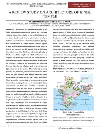 INTERNATIONAL JOURNAL FOR RESEARCH & DEVELOPMENT IN
TECHNOLOGY
Volume-8,Issue-4,(Oct-17)
ISSN (O) :- 2349-3585
All rights reserved by www.ijrdt.org
244
A REVIEW STUDY ON ARCHITECTURE OF HINDU
TEMPLE
__________________________________________________________________________________________
PRATHAMESH GURME1
,PROF. UDAY PATIL2
1
UG SCHOLAR,2
HEAD OF DEPARTMENT, DEPARTMENT OF CIVIL ENGINEERINGBHARATI VIDHYAPEETH'S
COLLEGE OF ENGINEERING , LAVALE , PUNE , INDIA
ABSTRACT : Hinduism is the predominant religion of the
Indian subcontinent. Dating back to the Iron Age , it is often
called the oldest living religion in the world. Hinduism has
no single founder and is a conglomeration of diverse
traditions and philosophies rather than a rigid set of beliefs.
Most Hindus believe in a single supreme God who appears
in many different manifestations as devas (celestial beings or
deities), and they may worship specific devas as individual
facets of the same God. Hindu art reflects this plurality of
beliefs, and Hindu temples, in which architecture and
sculpture are inextricably connected, are usually devoted to
different deities. Deities commonly worshiped include Shiva
the Destroyer; Vishnu in his incarnations as Rama and
Krishna; Ganesha, the elephant god of prosperity; and
different forms of the goddess Shakti (literally meaning
“power”), the primordial feminine creative principle. These
deities are often portrayed with multiple limbs and heads,
demonstrating the extent of the god’s power and ability.
Hindu art is also characterized by a number of recurring
holy symbols, including the om , an invocation of the divine
consciousness of God; the swastika, a symbol of
auspiciousness; and the lotus flower, a symbol of purity,
beauty, fertility, and transcendence.Sculpture is inextricably
linked with architecture in Hindu temples, which are usually
devoted to a number of different deities. Hinduism is a
conglomeration of diverse traditions and philosophies rather
than a rigid set of beliefs. Most Hindus believe in a single
supreme God who appears in many different manifestations
as devas (celestial beings or deities), and they may worship
specific devas as individual facets of the same God. Hindu
sculpture, as seen in other forms of Hindu art, reflects this
plurality of beliefs. Because religion and culture are
inseparable with Hinduism, recurring symbols such as the
gods and their reincarnations, the lotus flower, extra limbs,
and even the traditional arts make their appearances in
many sculptures of Hindu origin. Sculpture is inextricably
linked with architecture in Hindu temples, which are usually
devoted to a number of different deities. The Hindu temple
style reflects a synthesis of arts, the ideals of dharma ,
beliefs, values , and the way of life cherished under
Hinduism. Elaborately ornamented with sculpture
throughout, these temples are a network of art, pillars with
carvings, and statues that display and celebrate the four
important and necessary principles of human life under
Hinduism—the pursuit of artha (prosperity, wealth), the
pursuit of kama (pleasure, sex), the pursuit of dharma
(virtues, ethical life), and the pursuit of moksha (release,
self-knowledge).
KEYWORDS:SCULPTURE,VASTUPURUSH,ARCHEOLO
GY , PILGRIMS , ANCIENT , DEITIES , LAYOUT .
Fig.1 Major Temple in India
INTRODUCTION :
Temple architecture of high standard developed in almost all
regions during ancient India. The distinct architectural style of
 