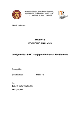 INTERNATIONAL BUSINESS SCHOOL
                   UNIVERSITI TEKNOLOGI MALAYSIA
                     CITY CAMPUS, KUALA LUMPUR




Sem. I, 2008/2009




                            MRB1012
                     ECONOMIC ANALYSIS




Assignment – PEST Singapore Business Environment




Prepared By:


Liew Yin Hoon                MR081149




For:
Dato’ Dr Mohd Taib Hashim

04th-April-2009
 