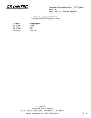 CS UNITEC                                                 Core Drill 3-Speed Gearhead 2 1320 4000 -
                                                          Parts List
                                                          Product Group: A     Effective: 8/17/2005


                                  Prices to change without notice.
                               Not responsible for typographical errors.

  ITEM NO.                   DESCRIPTION
  9 1110 3040                Screw
  9 1110 3110                Screw
  9 1619 1300                Pin
  9 1703 0160                Snap Ring




                                       CS Unitec, Inc.
                                22 Harbor Ave, Norwalk, CT 06850
                Telephone: 203-853-9522 Toll Free: 800-700-5919 Fax: 203-853-9921
                       WebSite: www.csunitec.com E-Mail: info@csunitec.co                             2   of 2
 