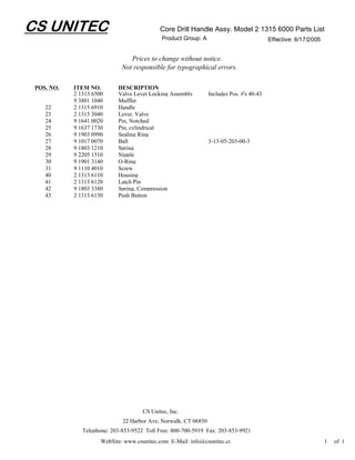 CS UNITEC                                    Core Drill Handle Assy. Model 2 1315 6000 Parts List
                                              Product Group: A                             Effective: 8/17/2005


                                 Prices to change without notice.
                              Not responsible for typographical errors.

 POS. NO.   ITEM NO.        DESCRIPTION
            2 1313 6500     Valve Lever Locking Assembly         Includes Pos. #'s 40-43
            9 3801 1040     Muffler
    22      2 1315 6910     Handle
    23      2 1315 3040     Lever, Valve
    24      9 1641 0020     Pin, Notched
    25      9 1637 1730     Pin, cylindrical
    26      9 1903 0990     Sealing Ring
    27      9 1017 0070     Ball                                 3-13-05-203-00-3
    28      9 1803 1210     Spring
    29      9 2205 1510     Nipple
    30      9 1901 3140     O-Ring
    31      9 1110 4010     Screw
    40      2 1313 6110     Housing
    41      2 1313 6120     Latch Pin
    42      9 1803 3380     Spring, Compression
    43      2 1313 6130     Push Button




                                      CS Unitec, Inc.
                              22 Harbor Ave, Norwalk, CT 06850
               Telephone: 203-853-9522 Toll Free: 800-700-5919 Fax: 203-853-9921
                      WebSite: www.csunitec.com E-Mail: info@csunitec.co                                          1   of 1
 